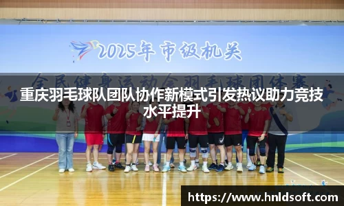 重庆羽毛球队团队协作新模式引发热议助力竞技水平提升